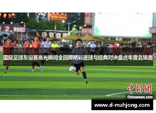 国际足球友谊赛高光瞬间全回顾精彩进球与经典对决盘点年度名场面 国际足球友谊赛高光瞬间全回顾精彩进球与经典对决盘点年度名场面