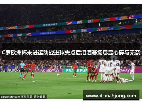 C罗欧洲杯未进运动战进球失点后泪洒赛场尽显心碎与无奈 C罗欧洲杯未进运动战进球失点后泪洒赛场尽显心碎与无奈