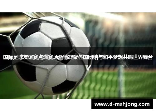 国际足球友谊赛点燃赛场激情凝聚各国团结与和平梦想共鸣世界舞台 国际足球友谊赛点燃赛场激情凝聚各国团结与和平梦想共鸣世界舞台